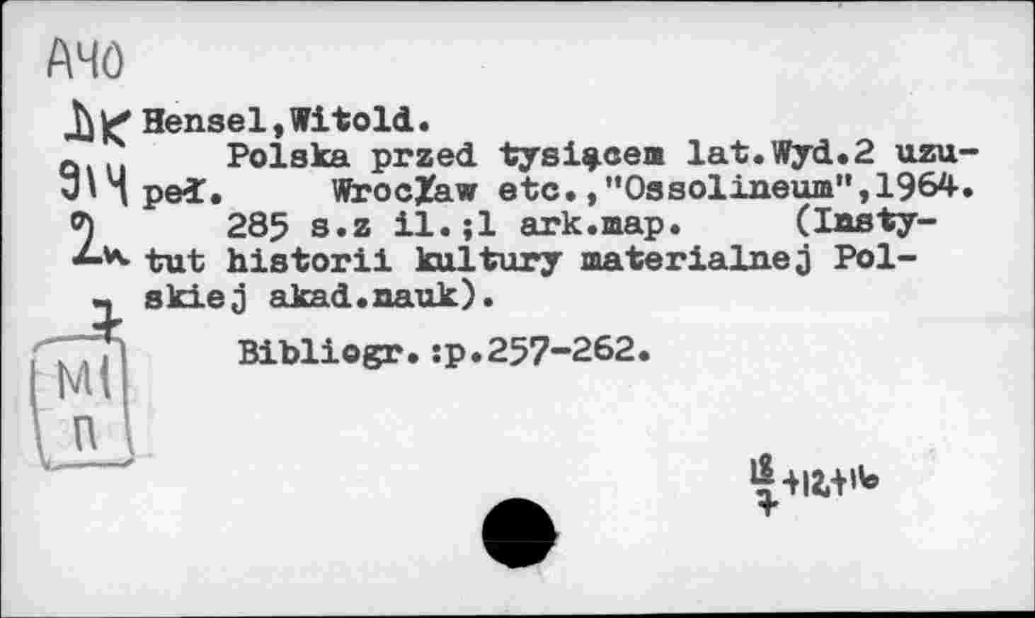 ﻿АЧО
|< Hensel,Witold.
Q... Polska przed tysi^cea lat.Wyd.2 uzu-J'Hped. WrocZaw etc.,”Ossolineum”,1964. 2285 s.z il.;l ark.map.	(lasty-
tut historii kultury materialnej Pol-skiej akad.nauk).
Bibliogr.:p.257-262